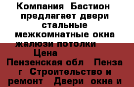 Компания «Бастион» предлагает:двери стальные,межкомнатные,окна,жалюзи,потолки... › Цена ­ 10 000 - Пензенская обл., Пенза г. Строительство и ремонт » Двери, окна и перегородки   